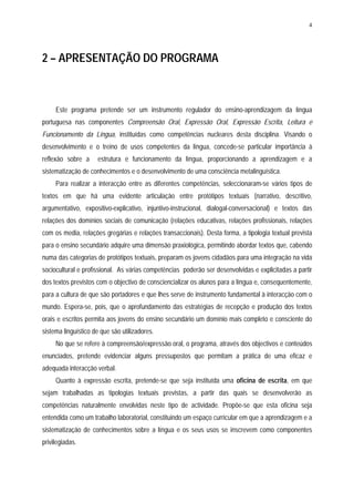 4




2 – APRESENTAÇÃO DO PROGRAMA



     Este programa pretende ser um instrumento regulador do ensino-aprendizagem da língua
portuguesa nas componentes Compreensão Oral, Expressão Oral, Expressão Escrita, Leitura e
Funcionamento da Língua, instituídas como competências nucleares desta disciplina. Visando o
desenvolvimento e o treino de usos competentes da língua, concede-se particular importância à
reflexão sobre a     estrutura e funcionamento da língua, proporcionando a aprendizagem e a
sistematização de conhecimentos e o desenvolvimento de uma consciência metalinguística.
     Para realizar a interacção entre as diferentes competências, seleccionaram-se vários tipos de
textos em que há uma evidente articulação entre protótipos textuais (narrativo, descritivo,
argumentativo, expositivo-explicativo, injuntivo-instrucional, dialogal-conversacional) e textos das
relações dos domínios sociais de comunicação (relações educativas, relações profissionais, relações
com os media, relações gregárias e relações transaccionais). Desta forma, a tipologia textual prevista
para o ensino secundário adquire uma dimensão praxiológica, permitindo abordar textos que, cabendo
numa das categorias de protótipos textuais, preparam os jovens cidadãos para uma integração na vida
sociocultural e profissional. As várias competências poderão ser desenvolvidas e explicitadas a partir
dos textos previstos com o objectivo de consciencializar os alunos para a língua e, consequentemente,
para a cultura de que são portadores e que lhes serve de instrumento fundamental à interacção com o
mundo. Espera-se, pois, que o aprofundamento das estratégias de recepção e produção dos textos
orais e escritos permita aos jovens do ensino secundário um domínio mais completo e consciente do
sistema linguístico de que são utilizadores.
     No que se refere à compreensão/expressão oral, o programa, através dos objectivos e conteúdos
enunciados, pretende evidenciar alguns pressupostos que permitam a prática de uma eficaz e
adequada interacção verbal.
     Quanto à expressão escrita, pretende-se que seja instituída uma oficina de escrita, em que
sejam trabalhadas as tipologias textuais previstas, a partir das quais se desenvolverão as
competências naturalmente envolvidas neste tipo de actividade. Propõe-se que esta oficina seja
entendida como um trabalho laboratorial, constituindo um espaço curricular em que a aprendizagem e a
sistematização de conhecimentos sobre a língua e os seus usos se inscrevem como componentes
privilegiadas.
 