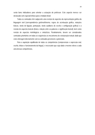49


serão bons indicadores para orientar a actuação do professor. Este aspecto merece ser
destacado com especial ênfase para o módulo inicial.
     Todos os conteúdos têm subjacente uma revisão de aspectos da representação gráfica da
linguagem oral (correspondência grafema/fonema, regras de acentuação gráfica, notações
léxicas, sinais de ligação, pontuação, sinais auxiliares de escrita e configuração gráfica) e a
revisão de aspectos lexicais (léxico, relação entre as palavras e significação lexical), bem como
revisão de aspectos morfológicos e sintácticos. Paralelamente, devem ser considerados
conteúdos prioritários em todas as sequências os mecanismos de estruturação textual, dado que
estes interagem directamente com os conteúdos previsíveis e potenciais.
     Para a aquisição equilibrada de todas as competências (compreensão e expressão oral,
escrita, leitura e funcionamento da língua), é necessário que seja dado o mesmo relevo a cada
uma dessas competências.
 