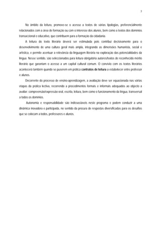 5




     No âmbito da leitura, promove-se o acesso a textos de várias tipologias, preferencialmente
relacionados com a área de formação ou com o interesse dos alunos, bem como a textos dos domínios
transaccional e educativo, que contribuem para a formação da cidadania.
     A leitura do texto literário deverá ser estimulada pois contribui decisivamente para o
desenvolvimento de uma cultura geral mais ampla, integrando as dimensões humanista, social e
artística, e permite acentuar a relevância da linguagem literária na exploração das potencialidades da
língua. Nesse sentido, são seleccionados para leitura obrigatória autores/textos de reconhecido mérito
literário que garantam o acesso a um capital cultural comum. O convívio com os textos literários
acontecerá também quando se puserem em prática contratos de leitura a estabelecer entre professor
e alunos.
     Decorrente do processo de ensino-aprendizagem, a avaliação deve ser equacionada nas várias
etapas da prática lectiva, recorrendo a procedimentos formais e informais adequados ao objecto a
avaliar: compreensão/expressão oral, escrita, leitura, bem como o funcionamento da língua, transversal
a todos os domínios.
     Autonomia e responsabilidade são indissociáveis neste programa e podem conduzir a uma
dinâmica inovadora e participada, no sentido da procura de respostas diversificadas para os desafios
que se colocam a todos, professores e alunos.
 
