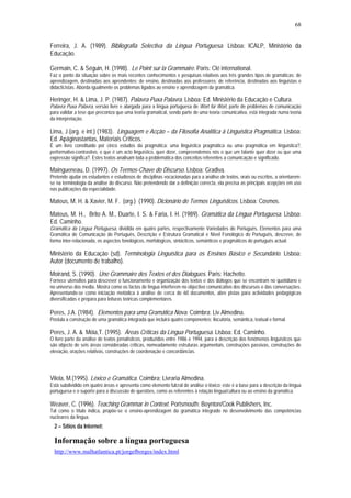 68


Ferreira, J. A. (1989). Bibliografia Selectiva da Língua Portuguesa. Lisboa: ICALP, Ministério da
Educação.

Germain, C. & Séguin, H. (1998). Le Point sur la Grammaire. Paris: Clé international.
Faz o ponto da situação sobre os mais recentes conhecimentos e pesquisas relativos aos três grandes tipos de gramáticas: de
aprendizagem, destinadas aos aprendentes; de ensino, destinadas aos professores; de referência, destinadas aos linguistas e
didacticistas. Aborda igualmente os problemas ligados ao ensino e aprendizagem da gramática.

Heringer, H. & Lima, J. P. (1987). Palavra Puxa Palavra. Lisboa: Ed. Ministério da Educação e Cultura.
Palavra Puxa Palavra, versão livre e alargada para a língua portuguesa de Wort für Wort, parte de problemas de comunicação
para validar a tese que preconiza que uma teoria gramatical, sendo parte de uma teoria comunicativa, está integrada numa teoria
da interpretação.

Lima, J.(org. e int.) (1983). Linguagem e Acção – da Filosofia Analítica à Linguística Pragmática. Lisboa:
Ed. Apáginastantas, Materiais Críticos.
É um livro constituído por cinco estudos da pragmática: uma linguística pragmática ou uma pragmática em linguística?,
performativo-contrastivo, o que é um acto linguístico, quer dizer, compreendemos nós o que um falante quer dizer ou que uma
expressão significa?. Estes textos analisam toda a problemática dos conceitos referentes a comunicação e significado.

Maingueneau, D. (1997). Os Termos-Chave do Discurso. Lisboa: Gradiva.
Pretende ajudar os estudantes e estudiosos de disciplinas vocacionadas para a análise de textos, orais ou escritos, a orientarem-
se na terminologia da análise do discurso. Não pretendendo dar a definição correcta, ela precisa as principais acepções em uso
nas publicações da especialidade.

Mateus, M. H. & Xavier, M. F. (org.) (1990). Dicionário de Termos Linguísticos. Lisboa: Cosmos.
Mateus, M. H., Brito A. M., Duarte, I. S. & Faria, I. H. (1989). Gramática da Língua Portuguesa. Lisboa:
Ed. Caminho.
Gramática da Língua Portuguesa, dividida em quatro partes, respectivamente Variedades do Português, Elementos para uma
Gramática de Comunicação do Português, Descrição e Estrutura Gramatical e Nível Fonológico do Português, descreve, de
forma inter-relacionada, os aspectos fonológicos, morfológicos, sintácticos, semânticos e pragmáticos do português actual.

Ministério da Educação (sd). Terminologia Linguística para os Ensinos Básico e Secundário. Lisboa:
Autor (documento de trabalho).
Moirand, S. (1990). Une Grammaire des Textes et des Dialogues. Paris: Hachette.
Fornece utensílios para descrever o funcionamento e organização dos textos e dos diálogos que se encontram no quotidiano e
no universo dos media. Mostra como os factos de língua interferem no objectivo comunicativo dos discursos e das conversações.
Apresentando-se como iniciação metódica à análise de cerca de 60 documentos, abre pistas para actividades pedagógicas
diversificadas e prepara para leituras teóricas complementares.

Peres, J.A. (1984). Elementos para uma Gramática Nova. Coimbra: Liv.Almedina.
Postula a construção de uma gramática integrada que incluirá quatro componentes: ilocutória, semântica, textual e formal.

Peres, J. A. & Móia,T. (1995). Áreas Críticas da Língua Portuguesa. Lisboa: Ed. Caminho.
O livro parte da análise de textos jornalísticos, produzidos entre 1986 e 1994, para a descrição dos fenómenos linguísticos que
são objecto de seis áreas consideradas críticas, nomeadamente estruturas argumentais, construções passivas, construções de
elevação, orações relativas, construções de coordenação e concordâncias.




Vilela, M.(1995). Léxico e Gramática. Coimbra: Livraria Almedina.
Está subdividido em quatro áreas e apresenta como elemento fulcral de análise o léxico; este é a base para a descrição da língua
portuguesa e o suporte para a discussão de questões, como as referentes à relação língua/cultura ou ao ensino da gramática.

Weaver, C. (1996). Teaching Grammar in Context. Portsmouth: Boynton/Cook Publishers, Inc.
Tal como o título indica, propõe-se o ensino-aprendizagem da gramática integrado no desenvolvimento das competências
nucleares da língua.
  2 – Sítios da Internet:

  Informação sobre a língua portuguesa
  http://www.malhatlantica.pt/jorgefborges/index.html
 