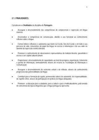 6




2.1. FINALIDADES

Consideram-se finalidades da disciplina de Português:

•      Assegurar o desenvolvimento das competências de compreensão e expressão em língua
      materna;

•       Desenvolver a competência de comunicação, aliando o uso funcional ao conhecimento
      reflexivo sobre a língua;

•      Formar leitores reflexivos e autónomos que leiam na Escola, fora da Escola e em todo o seu
      percurso de vida, conscientes do papel da língua no acesso à informação e do seu valor no
      domínio da expressão estético-literária;

•      Promover o conhecimento de obras/autores representativos da tradição literária, garantindo o
      acesso a um capital cultural comum;

•      Proporcionar o desenvolvimento de capacidades ao nível da pesquisa, organização, tratamento
      e gestão de informação, nomeadamente através do recurso às Tecnologias de Informação e
      Comunicação;

•       Assegurar o desenvolvimento do raciocínio verbal e da reflexão, através do conhecimento
      progressivo das potencialidades da língua;

•      Contribuir para a formação do sujeito, promovendo valores de autonomia, de responsabilidade,
      de espírito crítico, através da participação em práticas de língua adequadas;

•      Promover a educação para a cidadania, para a cultura e para o multiculturalismo, pela tomada
      de consciência da riqueza linguística que a língua portuguesa apresenta.
 