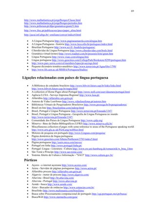 69


 http://www.malhatlantica.pt/jorgefborges/Classe.html
 http://www.malhatlantica.pt/jorgefborges/períodos.htm
 http://www.priberam.pt/dlpo/gramatica/gram21.htm
 http://www.iltec.pt/publicacoes/paco/paper_alina.html
 http://jacui.inf.ufrgs.br/~emiliano/conver/indice4.html

   •    A Língua Portuguesa http://www.paginasamarela.com/alingua.htm
   •    A Língua Portuguesa - história http://www.leca.ufrn.br/portugues/index.html
   •    Brazilian Portuguese http://www.sci.fi/~huuhilo/portuguese/
   •    Ciberdúvidas da Língua Portuguesa http://www.ciberduvidas.com/body.html
   •    Gramática virtual (testes) http://www.roadnet.com.br/pessoais/leite/gram.htm
   •    Língua Portuguesa http://www.visao.com/alingua.htm
   •    Língua portuguesa http://www.geocities.com/CollegePark/Bookstore/8299/portugues.htm
   •    http://www.parc.xerox.com/csl/members/lopes/pt-sayings.html
   •    Pequeno dicionário temático-anedótico http://www.terravista.pt/AguaAlto/1790/
   •    http://www.lib.cam.ac.uk/MHRA/PortugueseStudies/


Ligações relacionadas com países de língua portuguesa

   •    A Biblioteca do estudante brasileiro http://www.bibvirt.futuro.usp.br/links/links.html
        http://www.bibvirt.futuro.usp.br/mapa.html
   •    A collection of Home Pages about Portugal http://www.well.com/user/ideamen/portugal.html
   •    Agência LUSA - Serviço Imprensa Regional http://www.lusa.pt/
   •    Alfarrábio http://alfarrabio.um.geira.pt/
   •    Autores de Vidas Lusófonas http://www.vidaslusofonas.pt/autores.htm
   •    Bibliotecas Virtuais de Pesquisadores Brasileiros http://www.prossiga.br/bvpesquisadores/
   •    Brasil on-line http://brazilonline.com/indexp.html
   •    Brasil, Portugal e Língua Portuguesa http://www.terravista.pt/Enseada/1347/
   •    Brasil, Portugal e Língua Portuguesa - Geografia da Língua Portuguesa no mundo
        http://www.terravista.pt/Enseada/1347/
   •    Comunidade dos Países de Língua Portuguesa http://www.cplp.org/
   •    Minerva - Base de Dados Bibliográficos (UFRJ) http://www.minerva.ufrj.br/
   •    Miscellaneous collection of pages with some reference to areas of the Portuguese speaking world
        http://www.arts.gla.ac.uk/PortLang/webbies.html
   •    Motores de pesquisa em português http://www.Linguas.com/pesquisa/
   •    Página doméstica da língua portuguesa
        http://www.geocities.com/Athens/Parthenon/3783/index5.html
   •    Página portuguesa http://users.neca.com/tneves/
   •    Portugal em linha http://www.portugal-linha.pt/
   •    Portugal: Língua - Literatura - Cultura http://www.rrz.uni-hamburg.de/romanistik/w_brau_l.htm
   •    São Tomé e Princípe http://www.sao-tome.com/
   •    Sistema Aberto de Cultura e Informação - "SACI" http://www.cultura.gov.br/

 Pórticos
   •    Açores - a internet açoreana http://www.acores.com/
   •    Aeiou - Servidor de páginas portuguesas http://www.aeiou.pt/
   •    Alfarrábio procura http://alfarrabio.um.geira.pt/
   •    Algarvio - motor de procura http://www.algarvio.com/
   •    Altavista - Brasil http://br.altavista.com/
   •    Altavista - Portugal http://www.altavista.pt
   •    Aonde - busca http://www.aonde.com/
   •    Astor - Buscador de estâncias http://www.estancias.com.br/
   •    Brasilinks http://www.multimania.com/brasiliens/
   •    Busca sobre Processamento computacional do português http://cgi.portugues.mct.pt/busca/
   •    BuscaWeb http://www.starmedia.com/guia/
 