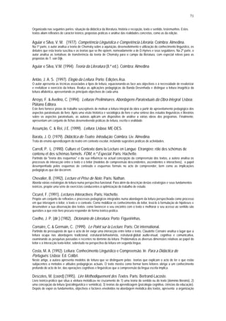 71


Organizado nas seguintes partes: situação da didáctica da literatura, história e recepção, texto e sentido, testemunhos. Estes
textos aliam reflexões de carácter teórico, propostas práticas e análise das realidades concretas, como as da edição.

Aguiar e Silva, V. M. (1977). Competência Linguística e Competência Literária. Coimbra: Almedina.
Na 1ª parte, o autor analisa a teoria de Chomsky sobre a aquisição, desenvolvimento e utilização do conhecimento linguístico, os
debates que esta teoria suscitou e as teorias que se lhe opõem, nomeadamente a de D.Hymes e seus seguidores. Na 2ª parte, o
autor analisa as tentativas de transferência da teoria de Chomsky para o campo da literatura, com especial relevo para as
propostas de T. van Dijk.

Aguiar e Silva, V.M. (1994). Teoria da Literatura (8.ª ed.). Coimbra: Almedina


Antão, J. A. S. (1997). Elogio da Leitura. Porto: Edições Asa.
O autor apresenta as técnicas associadas a tipos de leitura, equacionando-as face aos objectivos e à necessidade de revalorizar
e revitalizar o exercício da leitura. Realça as aplicações pedagógicas da Banda Desenhada e distingue a leitura imagética da
leitura alfabética, apresentando os principais objectivos de cada uma.

Arroyo, F. & Avelino, C. (1994). Leituras Preliminares. Abordagens Paratextuais da Obra Integral. Lisboa:
Plátano Editora.
Este livro fornece pistas de trabalho susceptíveis de motivar a leitura integral da obra a partir do aproveitamento pedagógico dos
aspectos paratextuais do livro. Após uma visão histórica e sociológica do livro e uma síntese dos estudos linguísticos e literários
sobre os aspectos paratextuais, as autoras aplicam um dispositivo de análise a várias obras dos programas. Finalmente,
apresentam um conjunto de fichas desenvolvendo práticas de leitura, escrita e oralidade.

Assunção, C. & Rei, J.E. (1999). Leitura. Lisboa: ME-DES.
Barata, J. O. (1979). Didáctica do Teatro. Introdução. Coimbra: Liv. Almedina.
Trata do ensino-aprendizagem do teatro em contexto escolar, incluindo sugestões práticas de actividades.

Carrell, P. L. (1990). Culture et Contexte dans la Lecture en Langue Etrangère: rôle des schémas de
contenu et des schémas formels. FDM, n.º Especial. Paris: Hachette.
Partindo da "teoria dos esquemas" e da sua influência na actual concepção da compreensão dos textos, a autora analisa os
processos de interacção entre o texto e o leitor (modelos de compreensão descendentes, ascendentes e interactivos), o papel
desempenhado pelos esquemas de conteúdo e esquemas formais no acto de compreender, bem como as implicações
pedagógicas que daí decorrem.

Chevalier, B. (1992). Lecture et Prise de Note. Paris: Nathan.
Aborda várias estratégias de leitura numa perspectiva funcional. Para além da descrição destas estratégias e seus fundamentos
teóricos, propõe uma série de exercícios conducentes à optimização do trabalho de estudo.

Cicurel, F. (1991). Lectures Interactives. Paris: Hachette.
Propõe um conjunto de reflexões e processos pedagógicos integrados numa abordagem da leitura perspectivada como processo
em que interagem o leitor, o texto e o contexto. Como mobilizar os conhecimentos do leitor, levá-lo à formulação de hipóteses e
desenvolver a sua observação dos textos; como favorecer o seu encontro com o texto e melhorar o seu acesso ao sentido são
questões a que este livro procura responder de forma teórico-prática.

Coelho, J. P. (dir.) (1982). Dicionário de Literatura. Porto: Figueirinhas.
Cornaire, C. & Germain, C. (1999). Le Point sur la Lecture. Paris: Clé international.
Partindo do pressuposto de que o acto de ler exige uma interacção entre leitor e texto, Claudette Cornaire analisa o lugar que a
leitura ocupa nas abordagens tradicional, estrutural-behaviorista, estrutural-global audio-visual, cognitiva e comunicativa,
examinando as pesquisas passadas e recentes no domínio da leitura. Problematiza as diversas dimensões relativas ao papel do
leitor e à interacção texto-leitor, sobretudo na perspectiva da leitura em segunda língua.

Costa, M. A. (1992). Leitura: Conhecimento Linguístico e Compreensão. In Para a Didáctica do
Português. Lisboa: Ed. Colibri.
Neste artigo, a autora apresenta modelos de leitura que se distinguem pelas teorias que explicam o acto de ler e que estão
subjacentes a métodos e atitudes pedagógicas actuais. O texto mostra como formar bons leitores obriga a um conhecimento
profundo do acto de ler, das operações cognitivas e linguísticas que a compreensão da língua escrita implica.

Descotes, M. (coord) (1995). Lire Méthodiquement des Textes. Paris: Bertrand-Lacoste.
Livro teórico-prático que situa a «leitura metódica» no cruzamento de 1) uma teoria do sentido ou do texto (domínio literário), 2)
uma concepção da leitura (psicolinguística e semiótica), 3) teorias da aprendizagem (psicologia cognitiva, ciências da educação).
Depois de expor os fundamentos, objectivos e factores envolvidos na abordagem metódica dos textos, apresenta a organização
 
