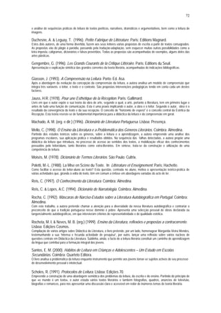 72


e análise de sequências práticas de leitura de textos poéticos, narrativos, dramáticos e argumentativos, bem como a leitura de
imagens.

Duchesne, A. & Leguay, T. (1996). Petite Fabrique de Littérature. Paris: Editions Magnard.
Estes dois autores, de uma forma divertida, fazem aos seus leitores várias propostas de escrita a partir de textos consagrados.
As propostas vão do plágio à paródia, passando pela tradução-adaptação, sem esquecer muitas outras possibilidades como a
letra imposta, caligramas, dicionários e falsos provérbios. Todas as propostas são acompanhadas de exemplos, alguns deles das
artes plásticas.

Gengembre, G. (1996). Les Grands Courants de la Critique Littéraire. Paris: Editions du Seuil.
Apresentação e explicação sintética das grandes correntes da teoria literária, acompanhadas de indicações bibliográficas.


Giasson, J. (1993). A Compreensão na Leitura. Porto: Ed. Asa.
Após a abordagem da evolução da concepção da compreensão da leitura, a autora analisa um modelo de compreensão que
integra três variáveis: o leitor, o texto e o contexto. São propostas intervenções pedagógicas tendo em conta cada um destes
factores.

Jauss, H.R. (1978). Pour une Esthétique de la Réception. Paris: Gallimard.
Livro em que o autor expõe a sua teoria da obra de arte, segundo a qual, a arte, portanto a literatura, tem em primeiro lugar e
antes de tudo uma função de comunicação. Esta é uma praxis implicando o autor, a obra e o leitor. Segundo o autor, obra é o
resultado da convergência do texto e da sua recepção. O conceito de "horizonte de espera" é o conceito central da Estética da
Recepção. Esta teoria reveste-se de fundamental importância para a didáctica da leitura e da compreensão em geral.

Machado, A. M. (org. e dir.) (1996). Dicionário de Literatura Portuguesa. Lisboa: Presença.
Mello, C. (1998). O Ensino da Literatura e a Problemática dos Géneros Literários. Coimbra: Almedina.
Partindo dos estudos teóricos sobre os géneros, sobre a leitura e a aprendizagem, a autora empreende uma análise dos
programas escolares, sua aplicação prática e resultados obtidos. Na sequência das falhas detectadas, a autora propõe uma
didáctica da leitura que introduza, no processo de acesso ao sentidos dos textos, a mobilização eficaz dos conhecimentos
possuídos pelo leitor/aluno, tanto literários como extra-literários. Em síntese, trata-se da construção e utilização de uma
competência de leitura.

Moisés, M. (1978). Dicionário de Termos Literários. São Paulo: Cultrix.
Poletti, M.-L. (1988). La Mise en Scène du Texte. In Littérature et Enseignement. Paris: Hachette.
Como facilitar o acesso do leitor-aluno ao texto? Esta questão, centrada no aluno, motiva a apresentação teórico-prática de
várias actividades que, girando à volta do texto, têm em comum a ênfase em abordagens variadas do acto de ler.

Reis, C. (1997). O Conhecimento da Literatura. Coimbra: Almedina
Reis, C. & Lopes, A.C. (1994). Dicionário de Narratologia. Coimbra: Almedina.
Rocha, C. (1992). Máscaras de Narciso-Estudos sobre a Literatura Autobiográfica em Portugal. Coimbra:
Almedina.
Com este trabalho, a autora pretende chamar a atenção para a diversidade da nossa literatura autobiográfica e contrariar o
preconceito de que a tradição portuguesa nesse domínio é pobre. Apresenta uma selecção pessoal de obras declarada ou
tangencialmente autobiográficas, em que intervieram critérios de representatividade e de qualidade estética.

Rocheta, M. I. & Neves, M. B. (org.) (1999). Ensino da Literatura, reflexões e propostas a contracorrente.
Lisboa: Edições Cosmos.
Compilação de vários artigos sobre Didáctica da Literatura, o livro pretende, por um lado, homenagear Margarida Vieira Mendes,
testemunhando a sua “intensa e fecunda actividade de pesquisa”, por outro, lançar uma reflexão sobre vários núcleos de
questões centrais em Didáctica da Literatura. Sublinha, ainda, o facto de a leitura literária constituir um caminho de aprendizagem
da língua que contribui para a formação integral dos jovens.

Santos, E. M. (2000). Hábitos de Leitura em Crianças e Adolescentes – Um Estudo em Escolas
Secundárias. Coimbra: Quarteto Editora.
O livro analisa a problemática da leitura enquanto instrumento que permite aos jovens tornar-se sujeitos activos do seu processo
de desenvolvimento pessoal e intelectual.

Scholes, R. (1991). Protocolos de Leitura. Lisboa: Edições 70.
Empreende a construção de uma abordagem semiótica dos problemas da leitura, da escrita e do ensino. Partindo do princípio de
que «o mundo é um texto», o autor estuda vários textos literários e também fotografias, quadros, anúncios de televisão,
biografias e romances, para nos apresentar uma discussão clara e acessível em redor de inúmeros temas de teoria literária.
 