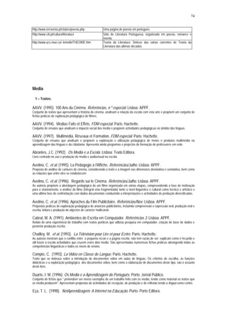 74


http://www.terravista.pt/clubes/poesia.php               Uma página de poesia em português.
http://www.citi.pt/cultura/literatura                    Sítio de Literatura Portuguesa, organizada em poesia, romance e
                                                         novela.
http://www.ucs.mun.ca/~lemelin/THEORIE.htm               Teoria da Literatura: Síntese das várias correntes de Teoria da
                                                         Literatura das últimas décadas.




Media

  1 – Textos:

AAVV. (1995). 100 Ans du Cinéma. Referências, n.º especial. Lisboa: APPF.
Conjunto de textos que apresentam a história do cinema, analisam a relação da escola com esta arte e propõem um conjunto de
fichas práticas de exploração pedagógica de filmes.

AAVV. (1994). Medias Faits et Effets. FDM especial. Paris: Hachette.
Conjunto de ensaios que analisam o impacto social dos media e propõem actividades pedagógicas no âmbito das línguas.

AAVV. (1997). Multimédia, Réseaux et Formation. FDM especial. Paris: Hachette.
Conjunto de ensaios que analisam e propõem a exploração e utilização pedagógica de meios e produtos multimédia na
aprendizagem das línguas e da cidadania. Apresenta ainda programas e projectos de formação de professores em rede.

Abrantes, J.C. (1992). Os Media e a Escola. Lisboa: Texto Editora.
Livro centrado no uso e produção de media e audiovisual na escola.

Avelino, C. et al. (1995). La Pédagogie à l'Affiche. Referências/Julho. Lisboa: APPF.
Proposta de análise de cartazes de cinema, considerando o texto e a imagem nas dimensões denotativa e conotativa, bem como
as relações que entre eles se estabelecem.

Avelino, C. et al. (1996). Regards sur le Cinéma. Referências/Julho. Lisboa: APPF.
As autoras propõem a abordagem pedagógica de um filme organizada em várias etapas, compreendendo a fase de motivação
para o visionamento, a análise do filme (integral e/ou fragmentada) tanto a nível linguístico e cultural como técnico e artístico e
uma última fase de confrontação com dados documentais conduzindo a interpretações e actividades de produção diversificadas.

Avelino, C. et al. (1996). Aproches du Film Publicitaire. Referências/Nov. Lisboa: APPF.
Propostas práticas de exploração pedagógica de anúncios publicitários, incluindo compreensão e expressão oral, produção oral e
escrita, leitura e produção de objectos de carácter multicanal.

Cabral, M. A. (1991). Ambientes de Escrita em Computador. Referências 3. Lisboa: APPF.
Relato de uma experiência de trabalho com textos poéticos que utilizou pesquisa em computador, criação de base de dados e
posterior produção escrita.

Chailley, M. et al. (1993). La Télévision pour Lire et pour Ecrire. Paris: Hachette.
As autoras mostram que o conflito entre o pequeno écran e a página escrita não tem razão de ser; explicam como é fecundo e
útil trazer à escola actividades que cruzem estes dois media. São apresentadas numerosas fichas práticas abrangendo todas as
competências linguísticas e todos os níveis de ensino.

Compte, C. (1993). La Vidéo en Classe de Langue. Paris: Hachette.
Texto que se debruça sobre a introdução de documentos vídeo em aulas de línguas. Os critérios de escolha, as funções
didácticas e a exploração pedagógica dos documentos vídeo, bem como a elaboração de documentos deste tipo, são o assunto
deste livro.

Duarte, I. M. (1996). Os Media e a Aprendizagem do Português. Porto: Jornal Público.
Conjunto de fichas que " pretendem ser meros exemplos de um trabalho feito com os media, tendo como material os textos que
os media produzem". Apresentam propostas de actividades de recepção, de produção e de reflexão tendo a língua como centro.

Eça, T. L. (1998). NetAprendizagem: A Internet na Educação. Porto: Porto Editora.
 