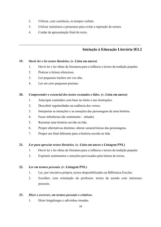 18
2. Utilizar, com coerência, os tempos verbais.
3. Utilizar sinónimos e pronomes para evitar a repetição de nomes.
4. Cuidar da apresentação final do texto.
___________________________________________________________________________
Iniciação à Educação Literária IEL2
19. Ouvir ler e ler textos literários. (v. Lista em anexo)
1. Ouvir ler e ler obras de literatura para a infância e textos da tradição popular.
2. Praticar a leitura silenciosa.
3. Ler pequenos trechos em voz alta.
4. Ler em coro pequenos poemas.
20. Compreender o essencial dos textos escutados e lidos. (v. Lista em anexo)
1. Antecipar conteúdos com base no título e nas ilustrações.
2. Descobrir regularidades na cadência dos versos.
3. Interpretar as intenções e as emoções das personagens de uma história.
4. Fazer inferências (de sentimento – atitude).
5. Recontar uma história ouvida ou lida.
6. Propor alternativas distintas: alterar características das personagens.
7. Propor um final diferente para a história ouvida ou lida.
21. Ler para apreciar textos literários. (v. Lista em anexo e Listagem PNL)
1. Ouvir ler e ler obras de literatura para a infância e textos da tradição popular.
2. Exprimir sentimentos e emoções provocados pela leitura de textos.
22. Ler em termos pessoais. (v. Listagem PNL)
1. Ler, por iniciativa própria, textos disponibilizados na Biblioteca Escolar.
2. Escolher, com orientação do professor, textos de acordo com interesses
pessoais.
23. Dizer e escrever, em termos pessoais e criativos.
1. Dizer lengalengas e adivinhas rimadas.
 
