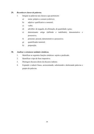 34
29. Reconhecer classes de palavras.
1. Integrar as palavras nas classes a que pertencem:
a) nome: próprio e comum (coletivo);
b) adjetivo: qualificativo e numeral;
c) verbo;
d) advérbio: de negação, de afirmação, de quantidade e grau;
e) determinante: artigo (definido e indefinido), demonstrativo e
possessivo;
f) pronome: pessoal, demonstrativo e possessivo;
g) quantificador numeral;
h) preposição.
30. Analisar e estruturar unidades sintáticas.
1. Identificar as seguintes funções sintáticas: sujeito e predicado.
2. Identificar o tipo de frase imperativa.
3. Distinguir discurso direto de discurso indireto.
4. Expandir e reduzir frases, acrescentando, substituindo e deslocando palavras e
grupos de palavras.
 