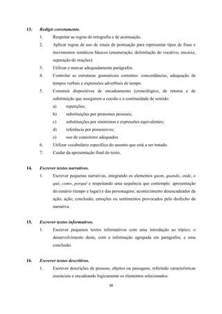 38
13. Redigir corretamente.
1. Respeitar as regras de ortografia e de acentuação.
2. Aplicar regras de uso de sinais de pontuação para representar tipos de frase e
movimentos sintáticos básicos (enumeração, delimitação do vocativo, encaixe,
separação de orações).
3. Utilizar e marcar adequadamente parágrafos.
4. Controlar as estruturas gramaticais correntes: concordâncias, adequação de
tempos verbais e expressões adverbiais de tempo.
5. Construir dispositivos de encadeamento (crono)lógico, de retoma e de
substituição que assegurem a coesão e a continuidade de sentido:
a) repetições;
b) substituições por pronomes pessoais;
c) substituições por sinónimos e expressões equivalentes;
d) referência por possessivos;
e) uso de conectores adequados.
6. Utilizar vocabulário específico do assunto que está a ser tratado.
7. Cuidar da apresentação final do texto.
14. Escrever textos narrativos.
1. Escrever pequenas narrativas, integrando os elementos quem, quando, onde, o
quê, como, porquê e respeitando uma sequência que contemple: apresentação
do cenário (tempo e lugar) e das personagens; acontecimento desencadeador da
ação; ação; conclusão; emoções ou sentimentos provocados pelo desfecho da
narrativa.
15. Escrever textos informativos.
1. Escrever pequenos textos informativos com uma introdução ao tópico; o
desenvolvimento deste, com a informação agrupada em parágrafos; e uma
conclusão.
16. Escrever textos descritivos.
1. Escrever descrições de pessoas, objetos ou paisagens, referindo características
essenciais e encadeando logicamente os elementos selecionados.
 