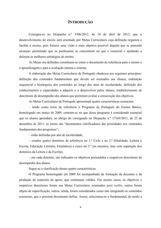 4
INTRODUÇÃO
Consigna-se no Despacho n.º 5306/2012, de 18 de abril de 2012, que o
desenvolvimento do ensino será orientado por Metas Curriculares cuja definição organiza e
facilita o ensino, pois fornece uma visão o mais objetiva possível daquilo que se pretende
alcançar, permitindo que os professores se concentrem no que é essencial e ajudando a
delinear as melhores estratégias de ensino.
As Metas ora definidas constituem-se como o documento de referência para o ensino e
a aprendizagem e para a avaliação interna e externa.
A elaboração das Metas Curriculares de Português obedeceu aos seguintes princípios:
definição dos conteúdos fundamentais que devem ser ensinados aos alunos; ordenação
sequencial e hierárquica dos conteúdos ao longo dos anos de escolaridade; definição dos
conhecimentos e capacidades a adquirir e a desenvolver pelos alunos; estabelecimento de
descritores de desempenho dos alunos que permitam avaliar a consecução dos objetivos.
As Metas Curriculares de Português apresentam quatro características essenciais:
– tendo como texto de referência o Programa de Português do Ensino Básico,
homologado em março de 2009, centram-se no que desse programa é considerado essencial
que os alunos aprendam, ao abrigo do consignado no Despacho n.º 17169/2011, de 23 de
dezembro de 2011: as metas são “documentos clarificadores das prioridades nos conteúdos
fundamentais dos programas”;
– estão definidas por ano de escolaridade;
– contêm quatro domínios de referência no 1.º Ciclo e no 2.º (Oralidade, Leitura e
Escrita, Educação Literária, Gramática) e cinco no 3.º (os mesmos, mas com separação dos
domínios da Leitura e da Escrita);
– em cada domínio, são indicados os objetivos pretendidos e respetivos descritores de
desempenho dos alunos.
Segue-se a clarificação destas quatro características.
O Programa homologado em 2009 foi acompanhado de formação de docentes e da
produção de materiais de apoio, que continuam válidos. Em muitos casos, os objetivos e
respetivos descritores foram nas Metas Curriculares retomados ipsis verbis, outros foram
objeto de especificação, outros, ainda, foram considerados como não integrando os conteúdos
essenciais, que o presente documento define. Assim, selecionou-se o fundamental, de modo a
 
