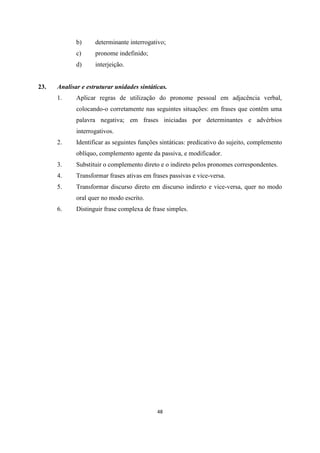 48
b) determinante interrogativo;
c) pronome indefinido;
d) interjeição.
23. Analisar e estruturar unidades sintáticas.
1. Aplicar regras de utilização do pronome pessoal em adjacência verbal,
colocando-o corretamente nas seguintes situações: em frases que contêm uma
palavra negativa; em frases iniciadas por determinantes e advérbios
interrogativos.
2. Identificar as seguintes funções sintáticas: predicativo do sujeito, complemento
oblíquo, complemento agente da passiva, e modificador.
3. Substituir o complemento direto e o indireto pelos pronomes correspondentes.
4. Transformar frases ativas em frases passivas e vice-versa.
5. Transformar discurso direto em discurso indireto e vice-versa, quer no modo
oral quer no modo escrito.
6. Distinguir frase complexa de frase simples.
 