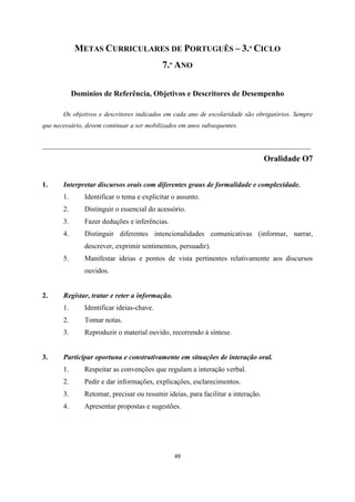 49
METAS CURRICULARES DE PORTUGUÊS – 3.º CICLO
7.º ANO
Domínios de Referência, Objetivos e Descritores de Desempenho
Os objetivos e descritores indicados em cada ano de escolaridade são obrigatórios. Sempre
que necessário, devem continuar a ser mobilizados em anos subsequentes.
___________________________________________________________________________
Oralidade O7
1. Interpretar discursos orais com diferentes graus de formalidade e complexidade.
1. Identificar o tema e explicitar o assunto.
2. Distinguir o essencial do acessório.
3. Fazer deduções e inferências.
4. Distinguir diferentes intencionalidades comunicativas (informar, narrar,
descrever, exprimir sentimentos, persuadir).
5. Manifestar ideias e pontos de vista pertinentes relativamente aos discursos
ouvidos.
2. Registar, tratar e reter a informação.
1. Identificar ideias-chave.
2. Tomar notas.
3. Reproduzir o material ouvido, recorrendo à síntese.
3. Participar oportuna e construtivamente em situações de interação oral.
1. Respeitar as convenções que regulam a interação verbal.
2. Pedir e dar informações, explicações, esclarecimentos.
3. Retomar, precisar ou resumir ideias, para facilitar a interação.
4. Apresentar propostas e sugestões.
 