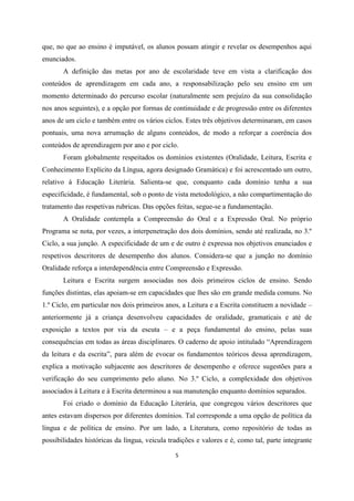 5
que, no que ao ensino é imputável, os alunos possam atingir e revelar os desempenhos aqui
enunciados.
A definição das metas por ano de escolaridade teve em vista a clarificação dos
conteúdos de aprendizagem em cada ano, a responsabilização pelo seu ensino em um
momento determinado do percurso escolar (naturalmente sem prejuízo da sua consolidação
nos anos seguintes), e a opção por formas de continuidade e de progressão entre os diferentes
anos de um ciclo e também entre os vários ciclos. Estes três objetivos determinaram, em casos
pontuais, uma nova arrumação de alguns conteúdos, de modo a reforçar a coerência dos
conteúdos de aprendizagem por ano e por ciclo.
Foram globalmente respeitados os domínios existentes (Oralidade, Leitura, Escrita e
Conhecimento Explícito da Língua, agora designado Gramática) e foi acrescentado um outro,
relativo à Educação Literária. Salienta-se que, conquanto cada domínio tenha a sua
especificidade, é fundamental, sob o ponto de vista metodológico, a não compartimentação do
tratamento das respetivas rubricas. Das opções feitas, segue-se a fundamentação.
A Oralidade contempla a Compreensão do Oral e a Expressão Oral. No próprio
Programa se nota, por vezes, a interpenetração dos dois domínios, sendo até realizada, no 3.º
Ciclo, a sua junção. A especificidade de um e de outro é expressa nos objetivos enunciados e
respetivos descritores de desempenho dos alunos. Considera-se que a junção no domínio
Oralidade reforça a interdependência entre Compreensão e Expressão.
Leitura e Escrita surgem associadas nos dois primeiros ciclos de ensino. Sendo
funções distintas, elas apoiam-se em capacidades que lhes são em grande medida comuns. No
1.º Ciclo, em particular nos dois primeiros anos, a Leitura e a Escrita constituem a novidade –
anteriormente já a criança desenvolveu capacidades de oralidade, gramaticais e até de
exposição a textos por via da escuta – e a peça fundamental do ensino, pelas suas
consequências em todas as áreas disciplinares. O caderno de apoio intitulado “Aprendizagem
da leitura e da escrita”, para além de evocar os fundamentos teóricos dessa aprendizagem,
explica a motivação subjacente aos descritores de desempenho e oferece sugestões para a
verificação do seu cumprimento pelo aluno. No 3.º Ciclo, a complexidade dos objetivos
associados à Leitura e à Escrita determinou a sua manutenção enquanto domínios separados.
Foi criado o domínio da Educação Literária, que congregou vários descritores que
antes estavam dispersos por diferentes domínios. Tal corresponde a uma opção de política da
língua e de política de ensino. Por um lado, a Literatura, como repositório de todas as
possibilidades históricas da língua, veicula tradições e valores e é, como tal, parte integrante
 