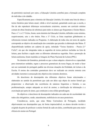 6
do património nacional; por outro, a Educação Literária contribui para a formação completa
do indivíduo e do cidadão.
Especificamente para o domínio da Educação Literária, foi criada uma lista de obras e
textos literários para leitura anual, válida a nível nacional, garantindo assim que a escola, a
fim de não reproduzir diferenças socioculturais exteriores, assume um currículo mínimo
comum de obras literárias de referência para todos os alunos que frequentam o Ensino Básico.
Para o 1.º e o 2.º Ciclos, foram, neste domínio da Educação Literária, definidos como mínimo,
respetivamente, sete e oito títulos. Para o 3.º Ciclo, as listas respeitam globalmente os
referenciais textuais indicados no Programa. A elaboração de todas elas em torno de opções
corresponde ao objetivo de anualização dos conteúdos que presidiu à elaboração das Metas. É
disponibilizado também um caderno de apoio, intitulado “Textos literários – Poesia (3.º
Ciclo)”, em que são integradas todas as sugestões de textos poéticos incluídas na lista de
leitura, para facilitar a opção entre as diferentes alternativas sugeridas. Para a promoção da
leitura autónoma, foram mantidas as listagens do Plano Nacional de Leitura (PNL).
No domínio da Gramática, pretende-se que o aluno adquira e desenvolva a capacidade
para sistematizar unidades, regras e processos gramaticais da nossa língua, de modo a fazer
um uso sustentado do português padrão nas diversas situações da Oralidade, da Leitura e da
Escrita. O ensino dos conteúdos gramaticais deve ser realizado em estreita sintonia com
atividades inerentes à consecução dos objetivos dos restantes domínios.
Os descritores de desempenho dos diferentes objetivos foram selecionados e
elaborados no sentido de permitirem que cada um deles seja objeto de ensino formal que
proporcione: a observação das ocorrências de natureza linguística e literária; a sua
problematização, sempre adequada ao nível de ensino; a clarificação da informação e a
exercitação por parte do aluno, que conduzam a uma sólida aprendizagem.
Os objetivos e descritores de desempenho indicados em cada ano de escolaridade são
todos eles obrigatórios, sendo, naturalmente, mobilizáveis em anos posteriores.
Considera-se, assim, que estas Metas Curriculares de Português, incidindo
objetivamente nos desempenhos que, de forma imprescindível, os alunos deverão revelar e
exigindo da parte do professor o ensino formal de cada um deles, contribuirão para uma maior
eficácia do ensino em Portugal.
 