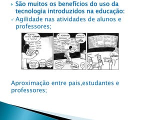  São muitos os benefícios do uso da
tecnologia introduzidos na educação:
 Agilidade nas atividades de alunos e
professores;
Aproximação entre pais,estudantes e
professores;
 