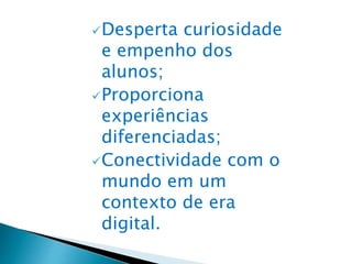 Desperta curiosidade
e empenho dos
alunos;
Proporciona
experiências
diferenciadas;
Conectividade com o
mundo em um
contexto de era
digital.
 