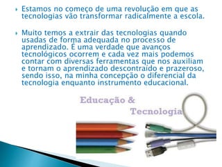  Estamos no começo de uma revolução em que as
tecnologias vão transformar radicalmente a escola.
 Muito temos a extrair das tecnologias quando
usadas de forma adequada no processo de
aprendizado. É uma verdade que avanços
tecnológicos ocorrem e cada vez mais podemos
contar com diversas ferramentas que nos auxiliam
e tornam o aprendizado descontraído e prazeroso,
sendo isso, na minha concepção o diferencial da
tecnologia enquanto instrumento educacional.
 