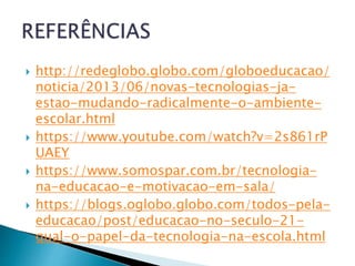  http://redeglobo.globo.com/globoeducacao/
noticia/2013/06/novas-tecnologias-ja-
estao-mudando-radicalmente-o-ambiente-
escolar.html
 https://www.youtube.com/watch?v=2s861rP
UAEY
 https://www.somospar.com.br/tecnologia-
na-educacao-e-motivacao-em-sala/
 https://blogs.oglobo.globo.com/todos-pela-
educacao/post/educacao-no-seculo-21-
qual-o-papel-da-tecnologia-na-escola.html
 