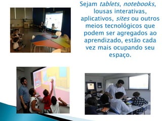 Sejam tablets, notebooks,
lousas interativas,
aplicativos, sites ou outros
meios tecnológicos que
podem ser agregados ao
aprendizado, estão cada
vez mais ocupando seu
espaço.
 