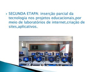  SEGUNDA ETAPA: inserção parcial da
tecnologia nos projetos educacionais,por
meio de laboratórios de internet,criação de
sites,aplicativos.
 