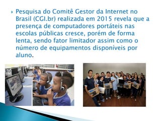  Pesquisa do Comitê Gestor da Internet no
Brasil (CGI.br) realizada em 2015 revela que a
presença de computadores portáteis nas
escolas públicas cresce, porém de forma
lenta, sendo fator limitador assim como o
número de equipamentos disponíveis por
aluno.
 