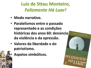 Luís de Sttau Monteiro,
        Felizmente Há Luar!
• Modo narrativo.
• Paralelismos entre o passado
  representado e as condições
  históricas dos anos 60: denúncia
  da violência e da opressão.
• Valores da liberdade e do
  patriotismo.
• Aspetos simbólicos.
 