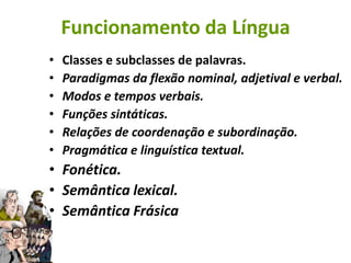 Funcionamento da Língua
•   Classes e subclasses de palavras.
•   Paradigmas da flexão nominal, adjetival e verbal.
•   Modos e tempos verbais.
•   Funções sintáticas.
•   Relações de coordenação e subordinação.
•   Pragmática e linguística textual.
• Fonética.
• Semântica lexical.
• Semântica Frásica
 
