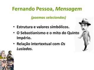 Fernando Pessoa, Mensagem
         (poemas seleciondos)

• Estrutura e valores simbólicos.
• O Sebastianismo e o mito do Quinto
  Império.
• Relação intertextual com Os
  Lusíadas.
 