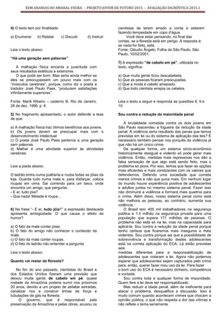 EEM ANANIAS DO AMARAL VIEIRA - PROJETO JOVEM DE FUTURO 2015 - AVALIAÇÃO DIGNÓSTICA 2015.1
4) O texto tem por finalidade:
a) Enumerar b) Relatar c) Discutir d) Instruir
Leia o texto abaixo:
“Há uma geração sem palavras”
A malhação física encanta a juventude com
seus resultados estéticos e exteriores.
O que pode ser bom. Mas seria ainda melhor se
eles se preocupassem um pouco mais com os
“músculos cerebrais”, porque, como diz o poeta e
tradutor José Paulo Paes, “produzem satisfações
infinitamente superiores”.
Fonte: Marili Ribeiro – caderno B, Rio de Janeiro,
28 de dez. 1996, p. 6.
5) No fragmento apresentado, o autor defende a tese
de que:
a) A malhação física traz ótimos benefícios aos jovens.
b) Os jovens devem se preocupar mais com o
desenvolvimento intelectual.
c) O poeta José Paulo Paes pertence a uma geração
sem palavras.
d) Malhar é uma atividade superior às atividades
cerebrais.
Leia a piada abaixo:
O ladrão entra numa joalheria e rouba todas as jóias da
loja. Guarda tudo numa mala e, para disfarçar, coloca
roupas em cima. Sai correndo para um beco, onde
encontra um amigo, que pergunta:
- E aí, tudo jóia?
- Que nada! Metade é roupa...
6) Na frase “- E aí, tudo jóia?” a expressão destacada
apresenta ambigüidade. O que causa o efeito de
humor?
a) O fato da mala conter jóias.
b) O fato do amigo não conhecer o conteúdo da
mala
c) O fato da mala conter roupas.
d) O fato do ladrão não entender a pergunta
Leia o texto abaixo:
Quanto vai restar da floresta?
No fim do ano passado, cientistas do Brasil e
dos Estados Unidos fizeram uma previsão que
deixou muita gente de cabelo em pé: quase
metade da Amazônia poderia sumir nos próximos
20 anos, devido a um projeto de asfaltar estradas,
canalizar rios e construir linhas de força e
tubulações de gás na floresta.
O governo, que é responsável pela
preservação da Amazônia e pelas obras, acusou os
cientistas de terem errado a conta e estarem
fazendo tempestade em copo d’água.
Você deve estar pensando, no final das
contas, se a floresta está em perigo. A resposta é:
se nada for feito, está.
Fonte: Cláudio Ângelo, Folha de São Paulo, São
Paulo, 10/02/2001.
7) A expressão “de cabelo em pé”, utilizada no
texto, significa:
a) Que muita gente ficou descabelada.
b) Que as pessoas ficaram preocupadas.
c) Que a moda é cabelo arrepiado.
d) Que todo cientista arrepia os cabelos.
Leia o texto a seguir e responda as questões 8, 9 e
10:
Sou contra a redução da maioridade penal
A brutalidade cometida contra os dois jovens em
São Paulo reacendeu a fogueira da redução da idade
penal. A violência seria resultado das penas que temos
previstas em lei ou do sistema de aplicação das leis? É
necessário também pensar nos porquês da violência já
que não há um único crime.
De qualquer forma, um sistema sócio-econômico
historicamente desigual e violento só pode gerar mais
violência. Então, medidas mais repressivas nos dão a
falsa sensação de que algo está sendo feito, mas o
problema só piora. Por isso, temos que fazer as opções
mais eficientes e mais condizentes com os valores que
defendemos. Defendo uma sociedade que cometa
menos crimes e não que puna mais. Em nenhum lugar
do mundo houve experiência positiva de adolescentes
e adultos juntos no mesmo sistema penal. Fazer isso
não diminuirá a violência e formará mais quadros para
o crime. Além disso, nosso sistema penal como está
não melhora as pessoas, ao contrário, aumenta sua
violência.
O Brasil tem 400 mil trabalhadores na segurança
pública e 1,5 milhão na segurança privada para uma
população que supera 171 milhões de pessoas. O
problema não está só na lei, mas na capacidade para
aplicá-la. Sou contra a redução da idade penal porque
tenho certeza que ficaremos mais inseguros e mais
violentos. Sou contra porque sei que a possibilidade de
sobrevivência e transformação destes adolescentes
está na correta aplicação do ECA. Lá estão previstas
seis
medidas diferentes para a responsabilização de
adolescentes que violaram a lei. Agora não podemos
esperar que adolescentes sejam capturados pelo crime
para, então, querer fazer mau uso da lei. Para fazer
o bom uso do ECA é necessário dinheiro, competência
e vontade.
Sou contra toda e qualquer forma de impunidade.
Quem fere a lei deve ser responsabilizado.
Mas reduzir a idade penal, além de ineficiente para
atacar o problema, desqualifica a discussão. Isso é
muito comum quando acontecem crimes que chocam a
opinião pública, o que não respeita a dor das vítimas e
não reflete o tema seriamente.
 
