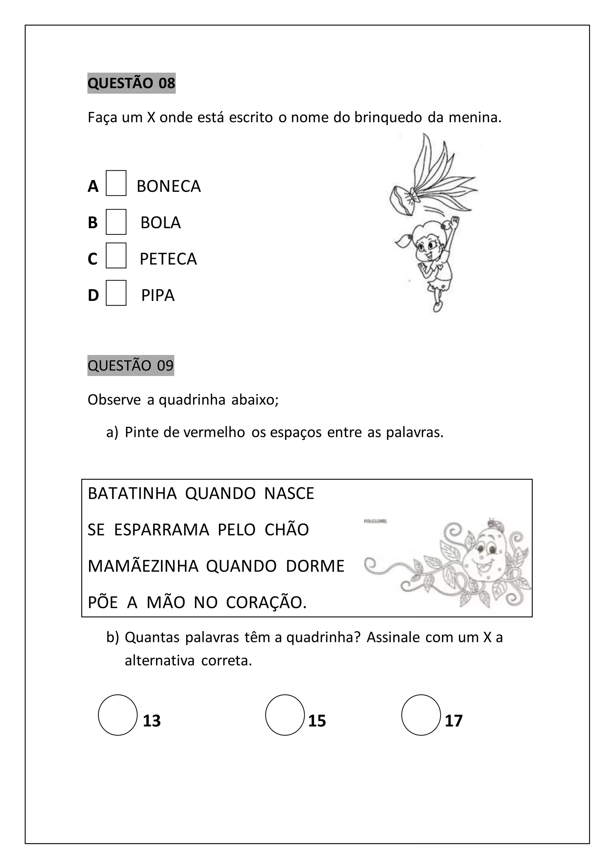 QUESTÃO 08
Faça um X onde está escrito o nome do brinquedo da menina.
A BONECA
B BOLA
C PETECA
D PIPA
QUESTÃO 09
Observe a quadrinha abaixo;
a) Pinte de vermelho os espaços entre as palavras.
BATATINHA QUANDO NASCE
SE ESPARRAMA PELO CHÃO
MAMÃEZINHA QUANDO DORME
PÕE A MÃO NO CORAÇÃO.
b) Quantas palavras têm a quadrinha? Assinale com um X a
alternativa correta.
13 15 17
 