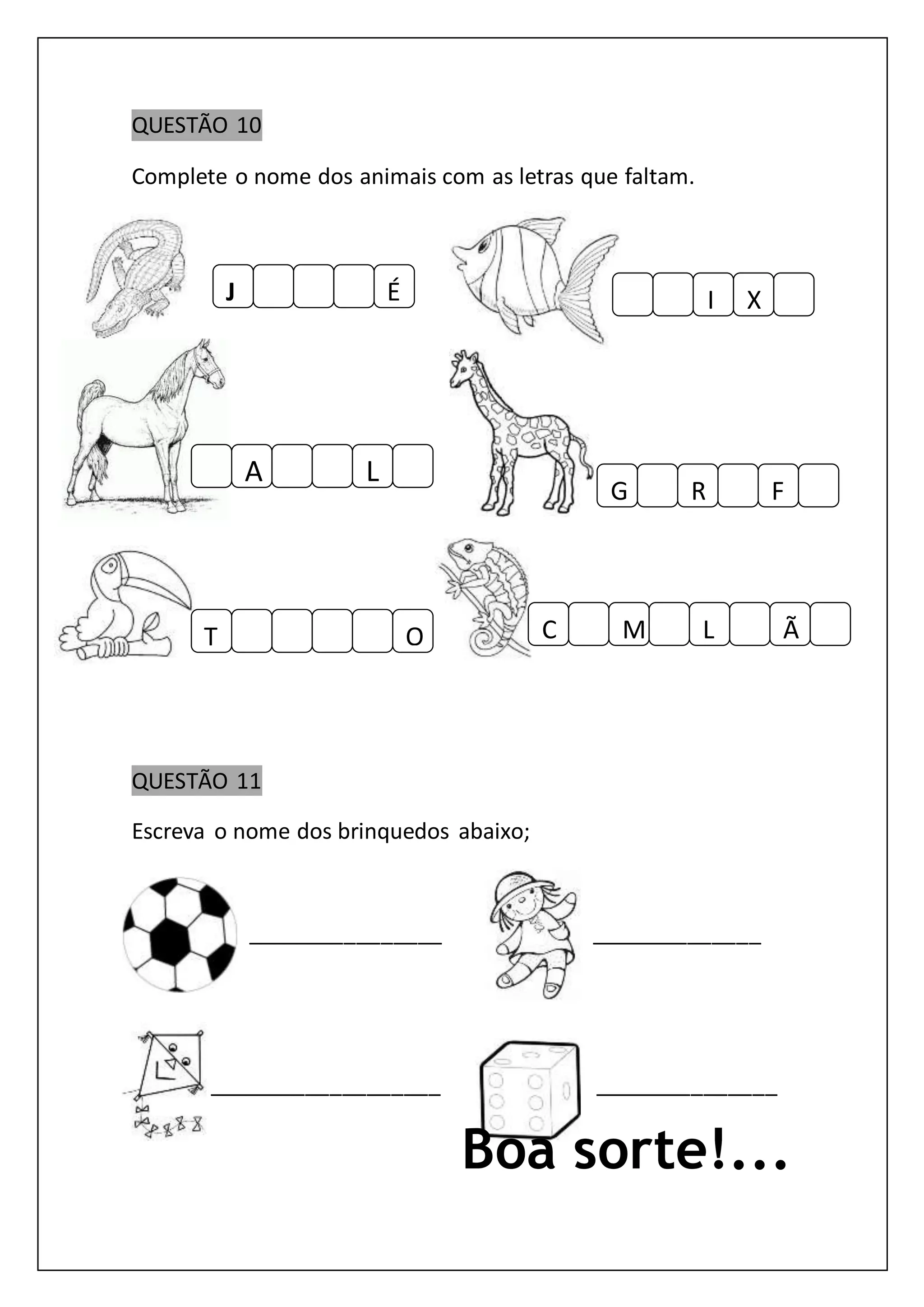 QUESTÃO 10
Complete o nome dos animais com as letras que faltam.
QUESTÃO 11
Escreva o nome dos brinquedos abaixo;
________________ ______________
___________________ _______________
Boa sorte!...
J É
A L
XI
T O
FRG
MC L Ã
 