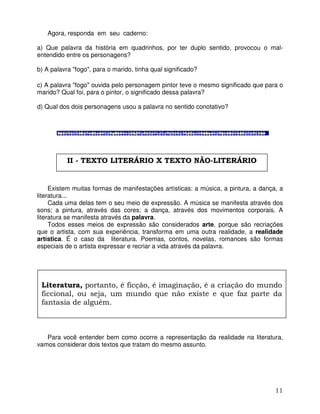 11
Agora, responda em seu caderno:
a) Que palavra da história em quadrinhos, por ter duplo sentido, provocou o mal-
entendido entre os personagens?
b) A palavra "fogo", para o marido, tinha qual significado?
c) A palavra "fogo" ouvida pelo personagem pintor teve o mesmo significado que para o
marido? Qual foi, para o pintor, o significado dessa palavra?
d) Qual dos dois personagens usou a palavra no sentido conotativo?
Existem muitas formas de manifestações artísticas: a música, a pintura, a dança, a
literatura...
Cada uma delas tem o seu meio de expressão. A música se manifesta através dos
sons; a pintura, através das cores; a dança, através dos movimentos corporais. A
literatura se manifesta através da palavra.
Todos esses meios de expressão são considerados arte, porque são recriações
que o artista, com sua experiência, transforma em uma outra realidade, a realidade
artística. É o caso da literatura. Poemas, contos, novelas, romances são formas
especiais de o artista expressar e recriar a vida através da palavra.
Para você entender bem como ocorre a representação da realidade na literatura,
vamos considerar dois textos que tratam do mesmo assunto.
Literatura, portanto, é ficção, é imaginação, é a criação do mundo
ficcional, ou seja, um mundo que não existe e que faz parte da
fantasia de alguém.
II - TEXTO LITERÁRIO X TEXTO NÃO-LITERÁRIO
 