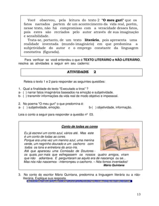 13
Você observou, pela leitura do texto 2 "O meu guri" que os
fatos narrados partem de um acontecimento da vida real, porém,
nesse texto, não há compromisso com a veracidade desses fatos,
pois estes são recriados pelo autor através de sua imaginação
e sensibilidade.
Trata-se, portanto, de um texto literário, pois apresenta uma
realidade inventada (mundo imaginário) em que predomina a
subjetividade do autor e o emprego constante da linguagem
conotativa (figurada).
Para verificar se você entendeu o que é TEXTO LITERÁRIO e NÃO-LITERÁRIO,
resolva as atividades a seguir em seu caderno:
Releia o texto 1 e 2 para responder as seguintes questões:
1. Qual a finalidade do texto "Executado a tiros" ?
a- ( ) narrar fatos imaginários baseados na emoção e subjetividade.
b- ( ) transmitir informações da vida real de modo objetivo e impessoal.
2. No poema "O meu guri" o que predomina é:
a- ( ) subjetividade, emoção. b-( ) objetividade, informação.
Leia o conto a seguir para responder a questão nº 03.
Conto de todas as cores
Eu já escrevi um conto azul, vários até. Mas este
é um conto de todas as cores.
Porque era uma vez um menino azul, uma menina
verde, um negrinho dourado e um cachorro com
todos os tons e entretons do arco-íris.
Até que apareceu uma Comissão de Doutores -
os quais, por mais que esfregassem os nossos quatro amigos, viram
que não adiantava. E perguntaram se aquilo era de nascença ou se...
Mas nós não nascemos - interrompeu o cachorro. – Nós fomos inventados!
Mário Quintana
3. No conto do escritor Mário Quintana, predomina a linguagem literária ou a não-
literária. Explique sua resposta.
ATIVIDADE 2
 
