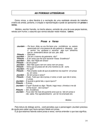 14
AS FORMAS LITERÁRIAS
Como vimos, a obra literária é a recriação de uma realidade através do trabalho
criativo do artista, portanto, é criação e representação e pode se apresentar em prosa e
verso.
Moliére, escritor francês, no trecho abaixo, extraído de uma de suas peças teatrais,
retrata com humor, o assunto que vamos estudar neste módulo. Leia-o.
Prosa e Verso
Jourdain – Por favor. Aliás, eu vou lhe fazer uma confidência: eu estaria
apaixonado por uma pessoa de alto gabarito e desejaria que
o senhor me ajudasse a escrever algo num bilhetinho
que eu pretenderia deixar cair aos pés dela.
Filósofo – Está bem.
Jourdain – Vai ser o máximo da galanteria, não?
Filósofo – É em verso que lhe quer escrever Vossa Excelência?
Jourdain – Não, não! Nada de versos!
Filósofo – Só em prosa?
Jourdain – Não! Não quero nem em verso nem em prosa.
Filósofo – Temo que só possa ser de uma maneira ou de outra.
Jourdain – Por quê?
Filósofo – Pela simples razão de que só podemos nos exprimir em prosa
ou em verso.
Jourdain – Só tem prosa e verso?
Filósofo – Exato. Tudo que não é prosa, é verso; e tudo que não é verso,
é prosa.
Jourdain – E quando a gente fala, o que é que é?
Filósofo – É prosa.
Jourdain – O quê? Quando eu digo: "Nicole, traga meus chinelos e me dá
minha touca", isto é prosa?
Filósofo – Sim, Excelência.
Jourdain – Puxa vida! Há mais de quarenta anos que eu falo em prosa e
não sabia. Fico agradecidíssimo por ter me ensinado isto.
Moliére
Pela leitura do diálogo acima , você percebeu que o personagem Jourdain precisou
de ajuda para saber que havia sempre falado em prosa.
E já que estamos falando sobre prosa e verso, vamos entender o que isso significa.
 