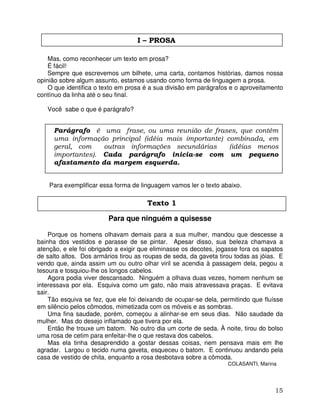15
I – PROSA
Mas, como reconhecer um texto em prosa?
É fácil!
Sempre que escrevemos um bilhete, uma carta, contamos histórias, damos nossa
opinião sobre algum assunto, estamos usando como forma de linguagem a prosa.
O que identifica o texto em prosa é a sua divisão em parágrafos e o aproveitamento
contínuo da linha até o seu final.
Você sabe o que é parágrafo?
Para exemplificar essa forma de linguagem vamos ler o texto abaixo.
Para que ninguém a quisesse
Porque os homens olhavam demais para a sua mulher, mandou que descesse a
bainha dos vestidos e parasse de se pintar. Apesar disso, sua beleza chamava a
atenção, e ele foi obrigado a exigir que eliminasse os decotes, jogasse fora os sapatos
de salto altos. Dos armários tirou as roupas de seda, da gaveta tirou todas as jóias. E
vendo que, ainda assim um ou outro olhar viril se acendia à passagem dela, pegou a
tesoura e tosquiou-lhe os longos cabelos.
Agora podia viver descansado. Ninguém a olhava duas vezes, homem nenhum se
interessava por ela. Esquiva como um gato, não mais atravessava praças. E evitava
sair.
Tão esquiva se fez, que ele foi deixando de ocupar-se dela, permitindo que fluísse
em silêncio pelos cômodos, mimetizada com os móveis e as sombras.
Uma fina saudade, porém, começou a alinhar-se em seus dias. Não saudade da
mulher. Mas do desejo inflamado que tivera por ela.
Então lhe trouxe um batom. No outro dia um corte de seda. À noite, tirou do bolso
uma rosa de cetim para enfeitar-lhe o que restava dos cabelos.
Mas ela tinha desaprendido a gostar dessas coisas, nem pensava mais em lhe
agradar. Largou o tecido numa gaveta, esqueceu o batom. E continuou andando pela
casa de vestido de chita, enquanto a rosa desbotava sobre a cômoda.
COLASANTI, Marina
Texto 1
Parágrafo é uma frase, ou uma reunião de frases, que contém
uma informação principal (idéia mais importante) combinada, em
geral, com outras informações secundárias (idéias menos
importantes). Cada parágrafo inicia-se com um pequeno
afastamento da margem esquerda.
 