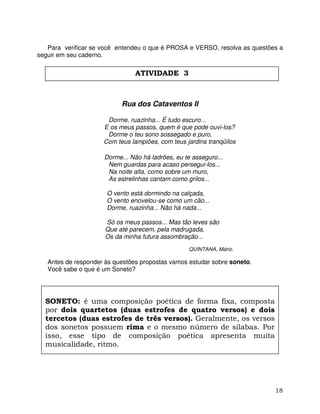 18
Para verificar se você entendeu o que é PROSA e VERSO, resolva as questões a
seguir em seu caderno.
Rua dos Cataventos II
Dorme, ruazinha... É tudo escuro...
E os meus passos, quem é que pode ouvi-los?
Dorme o teu sono sossegado e puro,
Com teus lampiões, com teus jardins tranqüilos
Dorme... Não há ladrões, eu te asseguro...
Nem guardas para acaso persegui-los...
Na noite alta, como sobre um muro,
As estrelinhas cantam como grilos...
O vento está dormindo na calçada,
O vento enovelou-se como um cão...
Dorme, ruazinha... Não há nada...
Só os meus passos... Mas tão leves são
Que até parecem, pela madrugada,
Os da minha futura assombração...
QUINTANA, Mário.
Antes de responder às questões propostas vamos estudar sobre soneto.
Você sabe o que é um Soneto?
SONETO: é uma composição poética de forma fixa, composta
por dois quartetos (duas estrofes de quatro versos) e dois
tercetos (duas estrofes de três versos). Geralmente, os versos
dos sonetos possuem rima e o mesmo número de sílabas. Por
isso, esse tipo de composição poética apresenta muita
musicalidade, ritmo.
ATIVIDADE 3
 