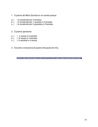 19
1. O poema de Mário Quintana é um soneto porque:
a- ( ) é constituído por 4 tercetos.
b- ( ) é constituído por 1 quarteto e 3 tercetos.
c- ( ) é constituído por 2 quartetos e 2 tercetos.
2. O poema apresenta:
a- ( ) 4 versos e 4 estrofes.
b- ( ) 14 versos e 4 estrofes.
c- ( ) 14 estrofes e 4 versos.
3. Encontre e transcreva do poema três pares de rima.
 