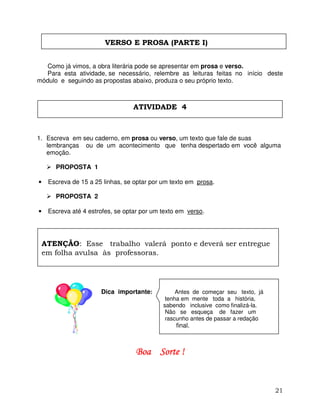 21
VERSO E PROSA (PARTE I)
Como já vimos, a obra literária pode se apresentar em prosa e verso.
Para esta atividade, se necessário, relembre as leituras feitas no início deste
módulo e seguindo as propostas abaixo, produza o seu próprio texto.
1. Escreva em seu caderno, em prosa ou verso, um texto que fale de suas
lembranças ou de um acontecimento que tenha despertado em você alguma
emoção.
PROPOSTA 1
• Escreva de 15 a 25 linhas, se optar por um texto em prosa.
PROPOSTA 2
• Escreva até 4 estrofes, se optar por um texto em verso.
Dica importante: Antes de começar seu texto, já
tenha em mente toda a história,
sabendo inclusive como finalizá-la.
Não se esqueça de fazer um
rascunho antes de passar a redação
final.
Boa Sorte !Boa Sorte !Boa Sorte !Boa Sorte !
ATIVIDADE 4
ATENÇÃO: Esse trabalho valerá ponto e deverá ser entregue
em folha avulsa às professoras.
 