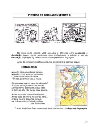 23
No início deste módulo, você aprendeu a diferença entre conotação e
denotação. Agora, vamos aprofundar esse conhecimento e estudar o uso da
conotação (linguagem figurada) como recurso expressivo da linguagem.
Antes de começarmos este assunto, leia atentamente o poema a seguir:
INUTILIDADES
Ninguém coça as costas da cadeira.
Ninguém chupa a manga da camisa.
O piano jamais abana a cauda.
Tem asa, porém não voa, a xícara.
De que serve o pé da mesa se não anda?
E a boca da calça se não fala nunca?
Nem sempre o botão está na sua casa.
O dente de alho não morde coisa alguma.
Ah! se trotassem os cavalos do motor...
Ah! se fosse de circo o macaco do carro...
Então a menina dos olhos comeria
até bolo esportivo e bala de revólver.
José Paulo Paes
O autor José Paulo Paes, ao escrever esse poema usou uma figura de linguagem.
FIGURAS DE LINGUAGEM (PARTE I)
 