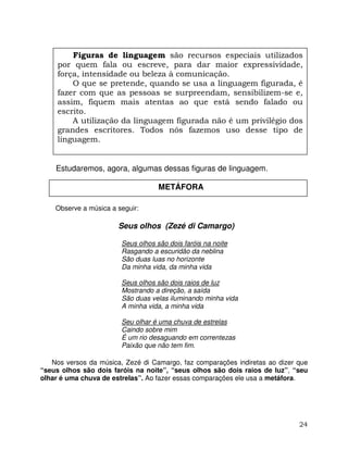 24
Estudaremos, agora, algumas dessas figuras de linguagem.
Observe a música a seguir:
Seus olhos (Zezé di Camargo)
Seus olhos são dois faróis na noite
Rasgando a escuridão da neblina
São duas luas no horizonte
Da minha vida, da minha vida
Seus olhos são dois raios de luz
Mostrando a direção, a saída
São duas velas iluminando minha vida
A minha vida, a minha vida
Seu olhar é uma chuva de estrelas
Caindo sobre mim
É um rio desaguando em correntezas
Paixão que não tem fim.
Nos versos da música, Zezé di Camargo, faz comparações indiretas ao dizer que
“seus olhos são dois faróis na noite”, “seus olhos são dois raios de luz”, “seu
olhar é uma chuva de estrelas”. Ao fazer essas comparações ele usa a metáfora.
Figuras de linguagem são recursos especiais utilizados
por quem fala ou escreve, para dar maior expressividade,
força, intensidade ou beleza à comunicação.
O que se pretende, quando se usa a linguagem figurada, é
fazer com que as pessoas se surpreendam, sensibilizem-se e,
assim, fiquem mais atentas ao que está sendo falado ou
escrito.
A utilização da linguagem figurada não é um privilégio dos
grandes escritores. Todos nós fazemos uso desse tipo de
linguagem.
METÁFORA
 