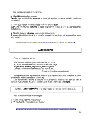 26
Veja outros exemplos de metonímia:
O estádio aplaudiu o jogador.
Estádio está substituindo torcedor (a troca foi possível porque o estádio contém os
torcedores).
Tudo que ele tem foi conquistado com seu próprio suor.
Suor está substituindo trabalho (a troca foi possível porque o suor é a conseqüência
do trabalho).
No alto da torre, o bronze soava melancolicamente.
Bronze está substituindo sino (a troca foi possível porque bronze é o material de que é
feito o sino).
Observe o seguinte trecho:
“Ele, assim como veio, partiu não se sabe pra onde
E deixou minha mãe com o olhar cada dia mais longe
Esperando, parada pregada na pedra do porto
Com seu único velho vestido cada dia mais curto...”
(Versão de Chico Buarque de Hollanda)
Você percebeu que algumas das palavras que o poeta usou para compor o 3º verso
apresenta a mesma consoante (a letra P).
Leia novamente o trecho e procure observar como a repetição do som da letra P
realça a musicalidade do verso. A essa figura dá-se o nome de aliteração.
Veja outros exemplos de aliteração:
“Rara, rubra, risonha, régua rosa.”
“A fria, fluente, frouxa claridade flutua.”
ALITERAÇÃO
Então, ALITERAÇÃO é a repetição de sons consonantais.
 