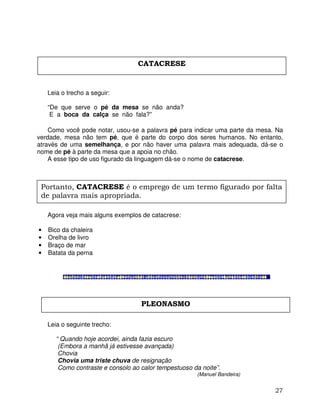 27
Leia o trecho a seguir:
“De que serve o pé da mesa se não anda?
E a boca da calça se não fala?”
Como você pode notar, usou-se a palavra pé para indicar uma parte da mesa. Na
verdade, mesa não tem pé, que é parte do corpo dos seres humanos. No entanto,
através de uma semelhança, e por não haver uma palavra mais adequada, dá-se o
nome de pé à parte da mesa que a apoia no chão.
A esse tipo de uso figurado da linguagem dá-se o nome de catacrese.
Agora veja mais alguns exemplos de catacrese:
• Bico da chaleira
• Orelha de livro
• Braço de mar
• Batata da perna
Leia o seguinte trecho:
“ Quando hoje acordei, ainda fazia escuro
(Embora a manhã já estivesse avançada)
Chovia
Chovia uma triste chuva de resignação
Como contraste e consolo ao calor tempestuoso da noite”.
(Manuel Bandeira)
CATACRESE
Portanto, CATACRESE é o emprego de um termo figurado por falta
de palavra mais apropriada.
PLEONASMO
 