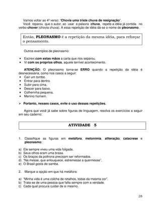 28
Vamos voltar ao 4º verso: “Chovia uma triste chuva de resignação”.
Você reparou que o autor, ao usar a palavra chuva, repete a idéia já contida no
verbo chover (chovia chuva). A essa repetição de idéia dá-se o nome de pleonasmo.
Outros exemplos de pleonasmo:
• Escrevi com estas mãos a carta que nos separou.
• Vi com os próprios olhos, aquele terrível acontecimento.
ATENÇÃO: O pleonasmo torna-se ERRO quando a repetição da idéia é
desnecessária, como nos casos a seguir:
• Cair um tombo.
• Entrar para dentro.
• Subir para cima.
• Descer para baixo.
• Colherinha pequena.
• Menino homem.
Portanto, nesses casos, evite o uso dessas repetições.
Agora que você já sabe sobre figuras de linguagem, resolva os exercícios a seguir
em seu caderno:
1. Classifique as figuras em metáfora, metonímia, aliteração, catacrese e
pleonasmo:
a) Ele sempre viveu uma vida folgada.
b) Seus olhos eram uma brasa.
c) Os braços da poltrona precisam ser reformados.
d) “Na messe, que enlouquece, estremesse a quermesse”.
e) O Brasil gosta de samba.
2. Marque a opção em que há metáfora:
a) “Minha vida é uma colcha de retalhos, todas da mesma cor”.
b) Trata-se de uma pessoa que falta sempre com a verdade.
c) Cada qual procura cuidar de si mesmo.
Então, PLEONASMO é a repetição da mesma idéia, para reforçar
o pensamento.
ATIVIDADE 5
 