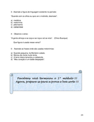 29
3 - Assinale a figura de linguagem existente no período:
“Quando com os olhos eu quis ver o incêndio, desmaiei”.
a) metáfora
b) metonímia
c) pleonasmo
d) catacrese
4 - Observe o verso:
“A gente almoça e se coça e se roça e só se vicia”. (Chico Buarque)
Que figura é usada nesse verso?
5 - Assinale as frases onde são usadas metonímias:
a) Quando pequena, lia Monteiro Lobato.
b) Morreu de morte muito lenta.
c) A terra inteira lamentou a catástrofe.
d) “Meu coração é um balde despejado”.
Parabéns você terminou o 1º módulo !!!Parabéns você terminou o 1º módulo !!!Parabéns você terminou o 1º módulo !!!Parabéns você terminou o 1º módulo !!!
Agora, prepareAgora, prepareAgora, prepareAgora, prepare----sssse para a prova e boa sorte !!!e para a prova e boa sorte !!!e para a prova e boa sorte !!!e para a prova e boa sorte !!!
 