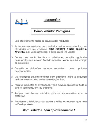 3
Como estudar Português
INSTRUÇÕES
1. Leia atentamente todos os assuntos dos módulos;
2. Se houver necessidade, para assimilar melhor o assunto, faça as
atividades em seu caderno. NÃO ESCREVA E NEM RASURE A
APOSTILA, pois você a trocará e outro aluno irá usá-la;
3. Depois que você terminar as atividades, consulte o gabarito
de respostas que está no final da apostila. Você que irá corrigir
os exercícios;
4. Consulte o dicionário quando encontrar uma palavra
desconhecida;
5. As redações devem ser feitas com capricho ! Não se esqueça
de fazer um rascunho antes da redação final.
6. Para se submeter às avaliações, você deverá apresentar tudo o
que foi solicitado, em seu caderno.
7. Sempre que houver dúvidas, procure esclarecê-las com o
professor;
8. Freqüente a biblioteca da escola e utilize os recursos que nela
estão disponíveis.
Bom estudo ! Bom aproveitamento !
 