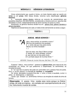 31
Vimos anteriormente que, quanto à forma, um texto literário pode ser escrito em
verso ou em prosa. Além dessa divisão, veremos outra classificação: gêneros
literários.
A expressão gênero literário refere-se ao conjunto de características que
possibilita classificar uma obra literária, considerando a maneira como os assuntos são
abordados no texto, independentemente de serem escritos em prosa ou verso.
Atualmente, os gêneros literários dividem-se em : gênero lírico, gênero narrativo e
gênero dramático.
Vejamos as características de cada um deles lendo atentamente os textos a seguir.
ADEUS, MEUS SONHOS !
deus, meus sonhos, eu pranteio e morro !
Não levo da existência uma saudade !
E a tanta vida que meu peito enchia
Morreu na minha mocidade !
(...)
Que me resta, meu Deus? Morra comigo
A estrela de meus cândidos amores
Já que não levo no meu peito morto
Um punhado sequer de murchas flores ! "
AZEVEDO, ''Alvares de. Lira dos Vinte anos. São Paulo: FTD, 1994.
O poema " Adeus , meus sonhos! " pertence ao gênero lírico, pois trata-se de uma
composição em versos, em que predomina a subjetividade, os sentimentos, as
emoções do poeta.
O "eu" que fala no poema não pode ser confundido com a pessoa física do poeta.
Ele é a voz do poema e é chamado de eu-lírico ou eu-poético.
Os temas abordados na poesia lírica são: o amor, a morte, a saudade, o amor à
pátria, os desenganos, a esperança.
Temas que retratam os sentimentos íntimos e as emoções do estado de alma do
homem.
"A
MÓDULO 2 - GÊNEROS LITERÁRIOS
TEXTO 1
Observação: A poesia lírica recebe esse nome porque na Grécia
antiga, de onde se originou, era cantada com acompanhamento de uma
lira, instrumento musical de cordas.
 