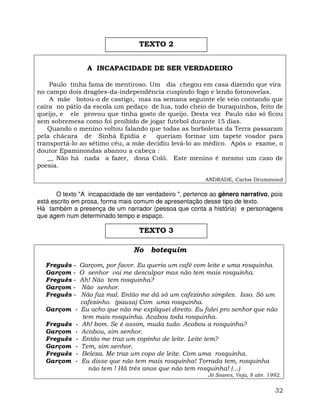 32
A INCAPACIDADE DE SER VERDADEIRO
Paulo tinha fama de mentiroso. Um dia chegou em casa dizendo que vira
no campo dois dragões-da-independência cuspindo fogo e lendo fotonovelas.
A mãe botou-o de castigo, mas na semana seguinte ele veio contando que
caíra no pátio da escola um pedaço de lua, todo cheio de buraquinhos, feito de
queijo, e ele provou que tinha gosto de queijo. Desta vez Paulo não só ficou
sem sobremesa como foi proibido de jogar futebol durante 15 dias.
Quando o menino voltou falando que todas as borboletas da Terra passaram
pela chácara de Sinhá Epídia e queriam formar um tapete voador para
transportá-lo ao sétimo céu, a mãe decidiu levá-lo ao médico. Após o exame, o
doutor Epaminondas abanou a cabeça :
__ Não há nada a fazer, dona Coló. Este menino é mesmo um caso de
poesia.
ANDRADE, Carlos Drummond
O texto "A incapacidade de ser verdadeiro ", pertence ao gênero narrativo, pois
está escrito em prosa, forma mais comum de apresentação desse tipo de texto.
Há também a presença de um narrador (pessoa que conta a história) e personagens
que agem num determinado tempo e espaço.
No botequim
Freguês - Garçom, por favor. Eu queria um café com leite e uma rosquinha.
Garçom - O senhor vai me desculpar mas não tem mais rosquinha.
Freguês - Ah! Não tem rosquinha?
Garçom - Não senhor.
Freguês - Não faz mal. Então me dá só um cafezinho simples. Isso. Só um
cafezinho. (pausa) Com uma rosquinha.
Garçom - Eu acho que não me expliquei direito. Eu falei pro senhor que não
tem mais rosquinha. Acabou toda rosquinha.
Freguês - Ah! bom. Se é assim, muda tudo. Acabou a rosquinha?
Garçom - Acabou, sim senhor.
Freguês - Então me traz um copinho de leite. Leite tem?
Garçom - Tem, sim senhor.
Freguês - Beleza. Me traz um copo de leite. Com uma rosquinha.
Garçom - Eu disse que não tem mais rosquinha! Torrada tem, rosquinha
não tem ! Há três anos que não tem rosquinha! (...)
Jô Soares, Veja, 8 abr. 1992.
TEXTO 2
TEXTO 3
 