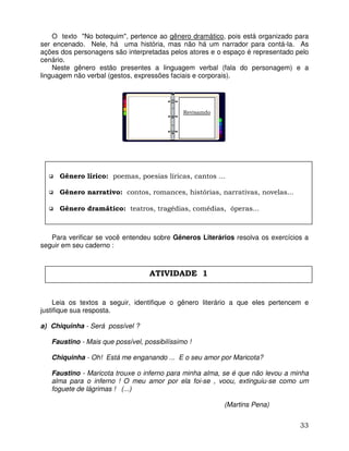 33
O texto "No botequim", pertence ao gênero dramático, pois está organizado para
ser encenado. Nele, há uma história, mas não há um narrador para contá-la. As
ações dos personagens são interpretadas pelos atores e o espaço é representado pelo
cenário.
Neste gênero estão presentes a linguagem verbal (fala do personagem) e a
linguagem não verbal (gestos, expressões faciais e corporais).
Para verificar se você entendeu sobre Gêneros Literários resolva os exercícios a
seguir em seu caderno :
Leia os textos a seguir, identifique o gênero literário a que eles pertencem e
justifique sua resposta.
a) Chiquinha - Será possível ?
Faustino - Mais que possível, possibilíssimo !
Chiquinha - Oh! Está me enganando ... E o seu amor por Maricota?
Faustino - Maricota trouxe o inferno para minha alma, se é que não levou a minha
alma para o inferno ! O meu amor por ela foi-se , voou, extinguiu-se como um
foguete de lágrimas ! (...)
(Martins Pena)
Gênero lírico: poemas, poesias líricas, cantos ...
Gênero narrativo: contos, romances, histórias, narrativas, novelas...
Gênero dramático: teatros, tragédias, comédias, óperas...
ATIVIDADE 1
Revisamdo
 