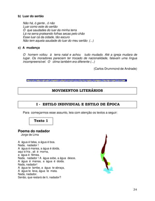 34
b) Luar do sertão
Não há, ó gente , ó não
Luar como este do sertão
Ó que saudades do luar da minha terra
Lá na serra prateando folhas secas pelo chão
Esse luar cá da cidade, tão escuro
Não tem aquela saudade do luar do meu sertão (...)
c) A mudança
O homem voltou à terra natal e achou tudo mudado. Até a igreja mudara de
lugar. Os moradores pareciam ter trocado de nacionalidade, falavam uma língua
incompreensível. O clima também era diferente (...)
(Carlos Drummond de Andrade)
Para começarmos esse assunto, leia com atenção os textos a seguir:
Poema do nadador
Jorge de Lima
A água é falsa, a água é boa.
Nada, nadador !
A água é mansa, a água é doida,
aqui é fria , ali é morna,
a água é fêmea.
Nada, nadador ! A água sobe, a água desce,
A água é mansa, a água é doida.
Nada, nadador!
A água te lambe, a água te abraça,
A água te leva, água te mata.
Nada, nadador.
Senão, que restará de ti, nadador?
MOVIMENTOS LITERÁRIOS
I - ESTILO INDIVIDUAL E ESTILO DE ÉPOCA
Texto 1
 