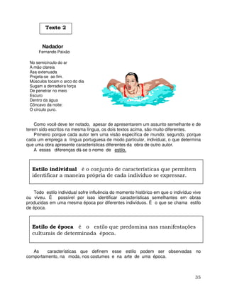 35
Nadador
Fernando Paixão
No semicírculo do ar
A mão clareia
Asa extenuada
Projeta-se ao fim.
Músculos tocam o arco do dia
Sugam a derradeira força
De penetrar no meio
Escuro
Dentro da água
Côncavo da noite:
O círculo puro.
Como você deve ter notado, apesar de apresentarem um assunto semelhante e de
terem sido escritos na mesma língua, os dois textos acima, são muito diferentes.
Primeiro porque cada autor tem uma visão específica de mundo; segundo, porque
cada um emprega a língua portuguesa de modo particular, individual, o que determina
que uma obra apresente características diferentes da obra de outro autor.
A essas diferenças dá-se o nome de estilo.
Todo estilo individual sofre influência do momento histórico em que o indivíduo vive
ou viveu. É possível por isso identificar características semelhantes em obras
produzidas em uma mesma época por diferentes indivíduos. É o que se chama estilo
de época.
As características que definem esse estilo podem ser observadas no
comportamento, na moda, nos costumes e na arte de uma época.
Estilo individual é o conjunto de características que permitem
identificar a maneira própria de cada indivíduo se expressar.
Estilo de época é o estilo que predomina nas manifestações
culturais de determinada época.
Texto 2
 