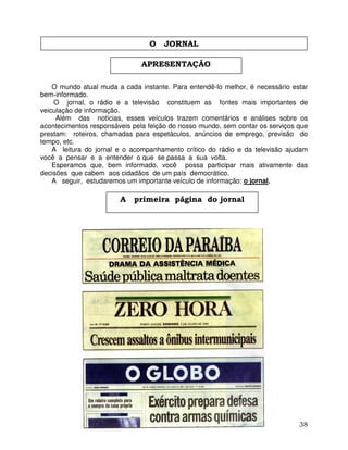 38
O mundo atual muda a cada instante. Para entendê-lo melhor, é necessário estar
bem-informado.
O jornal, o rádio e a televisão constituem as fontes mais importantes de
veiculação de informação.
Além das notícias, esses veículos trazem comentários e análises sobre os
acontecimentos responsáveis pela feição do nosso mundo, sem contar os serviços que
prestam: roteiros, chamadas para espetáculos, anúncios de emprego, previsão do
tempo, etc.
A leitura do jornal e o acompanhamento crítico do rádio e da televisão ajudam
você a pensar e a entender o que se passa a sua volta.
Esperamos que, bem informado, você possa participar mais ativamente das
decisões que cabem aos cidadãos de um país democrático.
A seguir, estudaremos um importante veículo de informação: o jornal.
APRESENTAÇÃO
A primeira página do jornal
O JORNAL
 